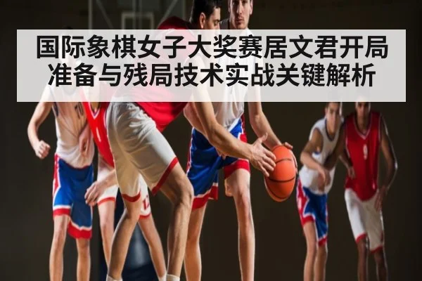 国际象棋女子大奖赛居文君开局准备与残局技术实战关键解析 - c7c7.app