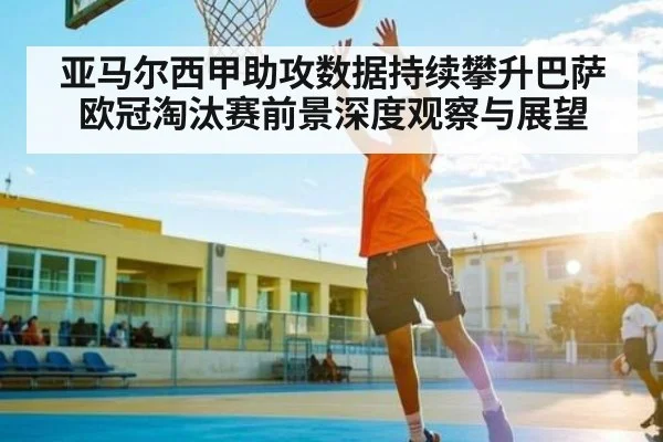 亚马尔西甲助攻数据持续攀升巴萨欧冠淘汰赛前景深度观察与展望 - c7c7.app